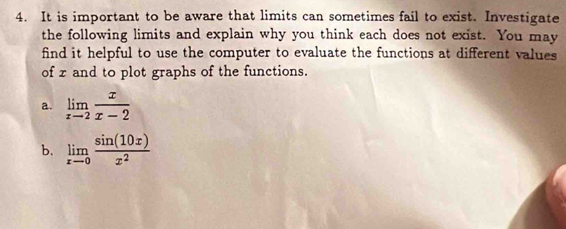 It is important to be aware that limits can sometimes fail to exist. Investigate 
the following limits and explain why you think each does not exist. You may 
find it helpful to use the computer to evaluate the functions at different values 
of z and to plot graphs of the functions. 
a. limlimits _xto 2 x/x-2 
b. limlimits _xto 0 sin (10x)/x^2 