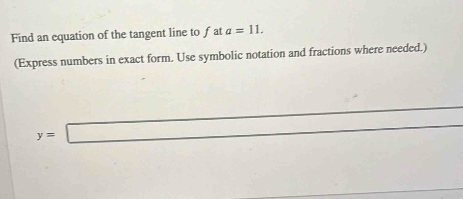 Find an equation of the tangent line to f at a=11. 
(Express numbers in exact form. Use symbolic notation and fractions where needed.)
y=□