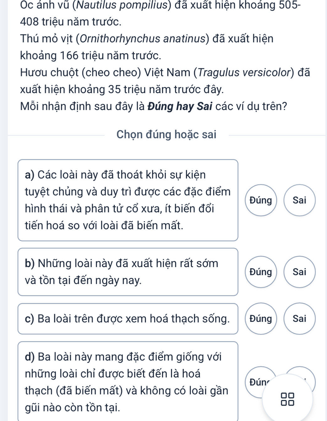 Oc ánh vũ (Nautilus pompilius) đã xuất hiện khoáng 505-
408 triệu năm trước.
Thú mỏ vịt (Ornithorhynchus anatinus) đã xuất hiện
khoảng 166 triệu năm trước.
Hươu chuột (cheo cheo) Việt Nam (Tragulus versicolor) đã
xuất hiện khoảng 35 triệu năm trước đây.
Mỗi nhận định sau đây là Đúng hay Sai các ví dụ trên?
Chọn đúng hoặc sai
a) Các loài này đã thoát khỏi sự kiện
tuyệt chủng và duy trì được các đặc điểm
Đúng Sai
hình thái và phân tử cổ xưa, ít biến đổi
tiến hoá so với loài đã biến mất.
b) Những loài này đã xuất hiện rất sớm
Đúng Sai
và tồn tại đến ngày nay.
c) Ba loài trên được xem hoá thạch sống. Đúng Sai
d) Ba loài này mang đặc điểm giống với
những loài chỉ được biết đến là hoá
Đún
thạch (đã biến mất) và không có loài gần
gũi nào còn tồn tại.