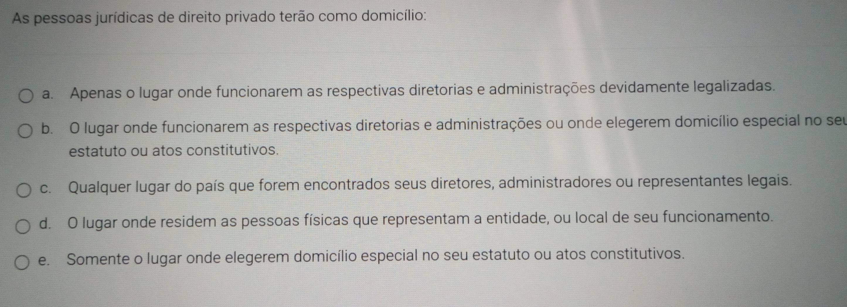 As pessoas jurídicas de direito privado terão como domicílio:
a. Apenas o lugar onde funcionarem as respectivas diretorias e administrações devidamente legalizadas.
b. O lugar onde funcionarem as respectivas diretorias e administrações ou onde elegerem domicílio especial no seu
estatuto ou atos constitutivos.
c. Qualquer lugar do país que forem encontrados seus diretores, administradores ou representantes legais.
d. O lugar onde residem as pessoas físicas que representam a entidade, ou local de seu funcionamento.
e. Somente o lugar onde elegerem domicílio especial no seu estatuto ou atos constitutivos.