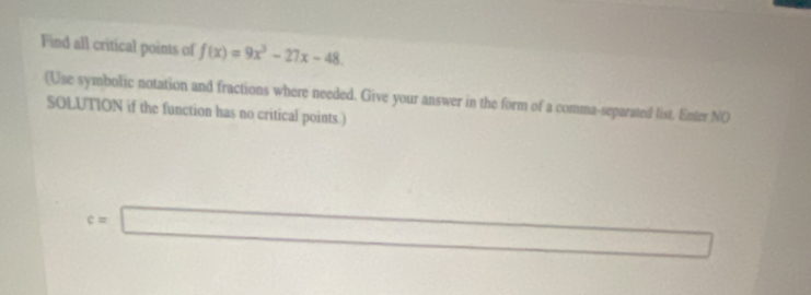 Find all critical points of f(x)=9x^3-27x-48
(Use symbolic notation and fractions where needed. Give your answer in the form of a comma-separated list. Enter NO 
SOLUTION if the function has no critical points.)
c=□