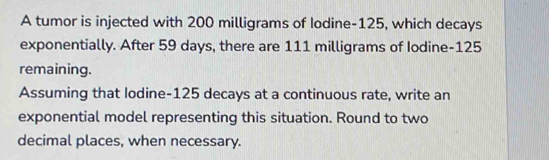 A tumor is injected with 200 milligrams of Iodine -125, which decays 
exponentially. After 59 days, there are 111 milligrams of Iodine- 125
remaining. 
Assuming that lodine- 125 decays at a continuous rate, write an 
exponential model representing this situation. Round to two 
decimal places, when necessary.