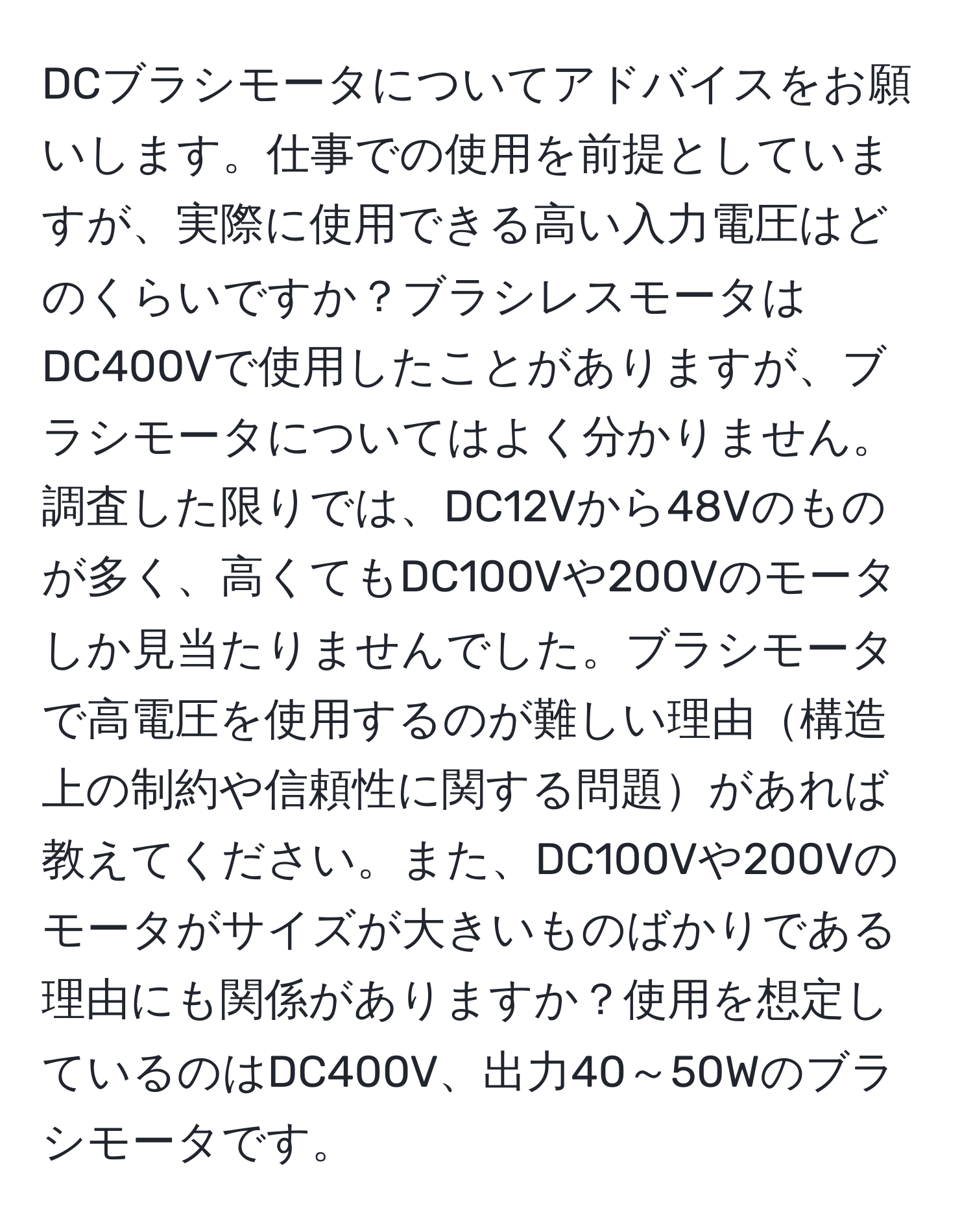 DCブラシモータについてアドバイスをお願いします。仕事での使用を前提としていますが、実際に使用できる高い入力電圧はどのくらいですか？ブラシレスモータはDC400Vで使用したことがありますが、ブラシモータについてはよく分かりません。調査した限りでは、DC12Vから48Vのものが多く、高くてもDC100Vや200Vのモータしか見当たりませんでした。ブラシモータで高電圧を使用するのが難しい理由構造上の制約や信頼性に関する問題があれば教えてください。また、DC100Vや200Vのモータがサイズが大きいものばかりである理由にも関係がありますか？使用を想定しているのはDC400V、出力40～50Wのブラシモータです。