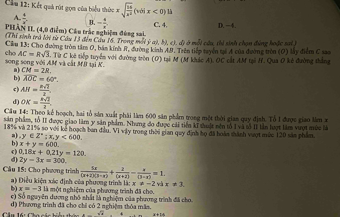 Kết quả rút gọn của biểu thức xsqrt(frac 16)x^2(voix<0)la
A.  4/x .
B. - 4/x . C. 4. D. −4.
PHÀN II. (4,0 điểm) Câu trắc nghiệm đúng sai.
(Thí sinh trả lời từ Câu 13 đến Câu 16. Trong mỗi ý a), b), c), d) ở mỗi câu, thí sinh chọn đúng hoặc sai )
Câu 13: Cho đường tròn tâm 0, bán kính R, đường kính AB. Trên tiếp tuyên tại A của đường tròn (O) lấy điểm C sao
cho AC=Rsqrt(3). Từ C kẻ tiếp tuyến với đường tròn (O) tại M (M khác A). OC cắt AM tại H. Qua O kẻ đường thắng
song song với AM và cắt MB tại K.
a) CM=2R.
b) widehat AOC=60°.
c) AH= Rsqrt(2)/2 .
d) OK= Rsqrt(2)/2 .
Câu 14: Theo kế hoạch, hai tổ sản xuất phải làm 600 sản phẩm trong một thời gian quy định. Tổ I được giao làm x
sản phẩm, tổ II được giao làm y sản phẩm. Nhưng do được cải tiến kĩ thuật nên tổ I và tổ II lần lượt làm vượt mức là
18% và 21% so với kể hoạch ban đầu. Vì vậy trong thời gian quy định họ đã hoàn thành vượt mức 120 sản phầm.
a) y∈ Z^*;x,y<600.
b) x+y=600.
c) 0,18x+0,21y=120.
d) 2y-3x=300.
*  Câu 15: Cho phương trình  5x/(x+2)(3-x) + 2/(x+2) - x/(3-x) =1.
a) Điều kiện xác định của phương trình là: x!= -2 và x!= 3.
b) x=-3 là một nghiệm của phương trình đã cho.
c) Số nguyên dương nhỏ nhất là nghiệm của phương trình đã cho.
d) Phương trình đã cho chỉ có 2 nghiệm thỏa mãn.
Câu 16: Cho các biểu thức 4-sqrt(x),4 x+16