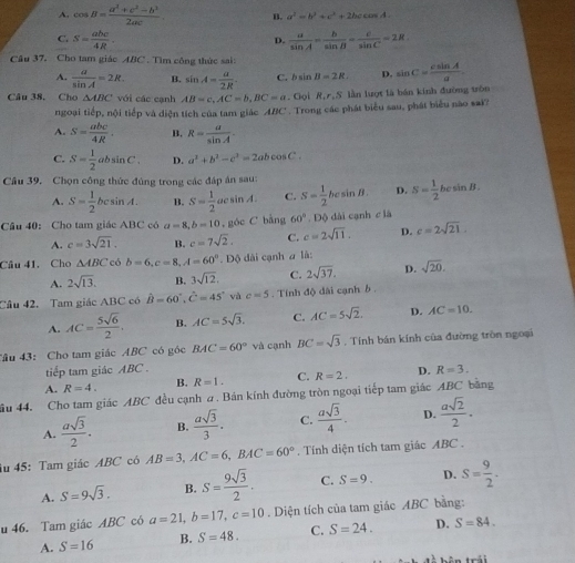 A. cos B= (a^2+c^2-b^2)/2ac  B. a^2=b^2+c^2+2bccos A.
C. S= abc/4R .  a/sin A = b/sin B = c/sin C =2R
D.
Câu 37. Cho tam giác ABC . Tìm công thức sai:
A.  a/sin A =2R. B. sin A= a/2R . C. bsin B=2R D. sin C= csin A/a 
Câu 38. Cho △ ABC với các cạnh AB=c,AC=b,BC=a. Gọi R,r,S lần lượt là bán kinh đường trôn
ngoại tiếp, nội tiếp và diện tích của tam giác ABC . Trong các phát biểu sau, phát biểu nào sai
A. S= abc/4R . B. R= a/sin A .
C. S= 1/2 absin C. D. a^2+b^2-c^2=2abcos C.
Câu 39. Chọn công thức đúng trong các đáp án sau:
A. S= 1/2 bcsin A. B. S= 1/2 acsin A. C. S= 1/2 bcsin B. D. S= 1/2  he sin B.
Câu 40: Cho tam giác ABC có a=8,b=10 , góc C bằng 60°. Độ dài cạnh clà
A. c=3sqrt(21). B. c=7sqrt(2). C. c=2sqrt(11). D. c=2sqrt(21).
Câu 41. Cho △ ABC có b=6,c=8,A=60°.Dphi dài cạnh a là:
A. 2sqrt(13). B. 3sqrt(12). C. 2sqrt(37). D. sqrt(20).
Câu 42. Tam giác ABC có hat B=60°,hat C=45° và c=5. Tính độ dài cạnh b .
A. AC= 5sqrt(6)/2 . B. AC=5sqrt(3). C. AC=5sqrt(2). D. AC=10.
âu 43: Cho tam giác ABC có góc BAC=60° và cạnh BC=sqrt(3). Tính bán kính của đường tròn ngoại
tiếp tam giác ABC .
A. R=4. B. R=1. C. R=2. D. R=3.
ầu 44. Cho tam giác ABC đều cạnh a . Bán kính đường tròn ngoại tiếp tam giác ABC bằng
A.  asqrt(3)/2 . B.  asqrt(3)/3 . C.  asqrt(3)/4 . D.  asqrt(2)/2 .
iu 45: Tam giác ABC có AB=3,AC=6,BAC=60°. Tính diện tích tam giác ABC .
A. S=9sqrt(3). B. S= 9sqrt(3)/2 . C. S=9. D. S= 9/2 ·
u 46. Tam giác ABC có a=21,b=17,c=10. Diện tích của tam giác ABC bằng:
A. S=16 B. S=48. C. S=24. D. S=84.