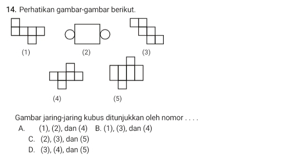 Perhatikan gambar-gambar berikut.
(1) (2) (3)
(4) (5)
Gambar jaring-jaring kubus ditunjukkan oleh nomor . . . .
A. (1), (2), ), dan (4) B. (1), (3), dan (4)
C. (2), (3) , dan (5)
D. (3), (4), , dan (5)