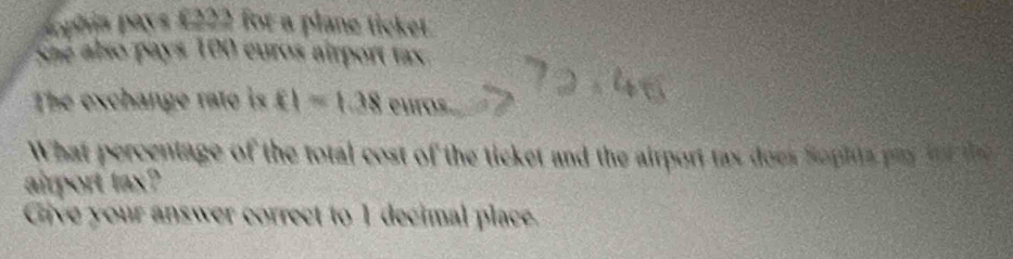 Aophia pays £222 for a plane ticket 
She also pays 100 euros airport tax 
The exchange rato is fl=1.38 euros
What percentage of the total cost of the ticket and the airport tax does Sophts pa ith 
airport tax? 
Give your answer correct to 1 decimal place.