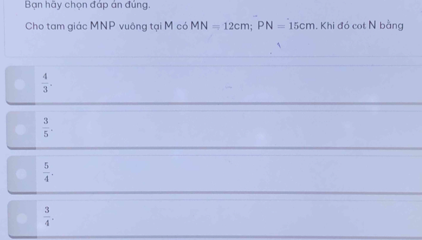 Bạn hãy chọn đáp án đúng.
Cho tam giác MNP vuông tại M có MN=12cm; PN=15cm. Khi đó cot N bằng
 4/3 .
 3/5 .
 5/4 .
 3/4 .