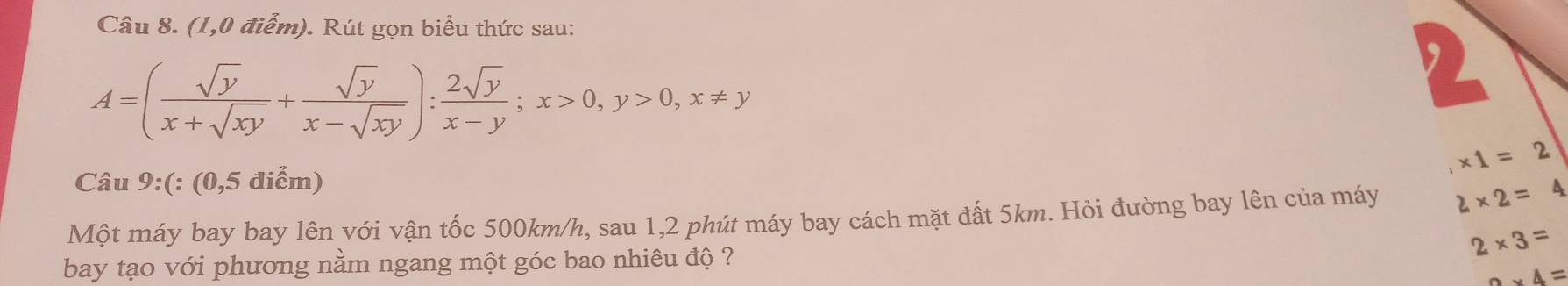 (1,0 điểm). Rút gọn biểu thức sau:
A=( sqrt(y)/x+sqrt(xy) + sqrt(y)/x-sqrt(xy) ): 2sqrt(y)/x-y ; x>0, y>0, x!= y

,* 1=2
Câu 9:(:(0,5 điểm) 
Một máy bay bay lên với vận tốc 500km/h, sau 1,2 phút máy bay cách mặt đất 5km. Hỏi đường bay lên của máy 2* 2=4
2* 3=
bay tạo với phương nằm ngang một góc bao nhiêu độ ?
2* 4=