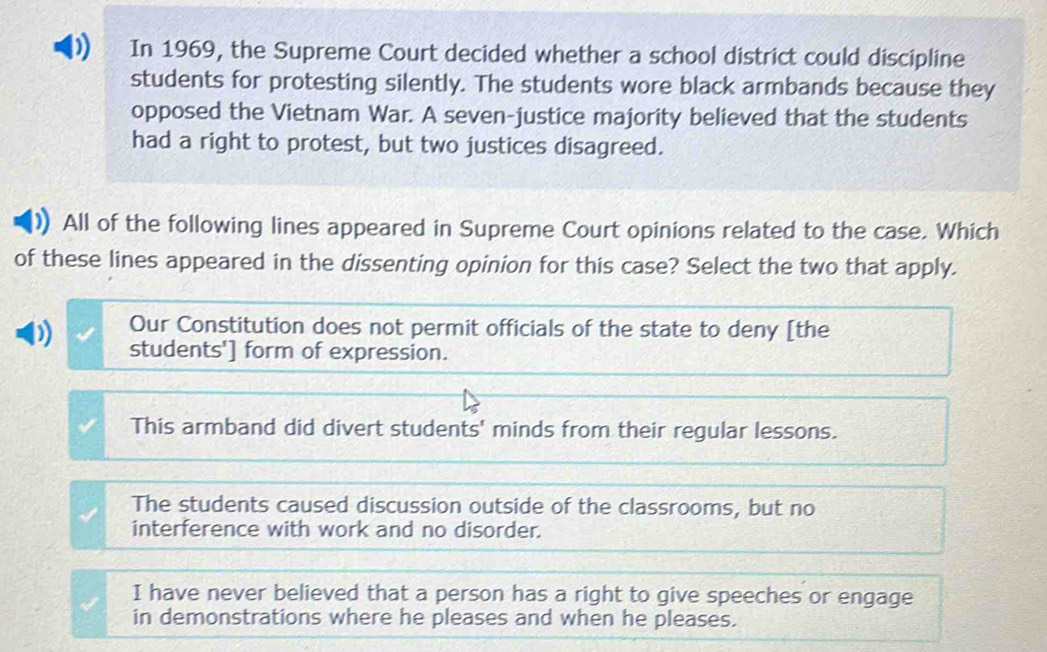 In 1969, the Supreme Court decided whether a school district could discipline
students for protesting silently. The students wore black armbands because they
opposed the Vietnam War. A seven-justice majority believed that the students
had a right to protest, but two justices disagreed.
All of the following lines appeared in Supreme Court opinions related to the case. Which
of these lines appeared in the dissenting opinion for this case? Select the two that apply.
Our Constitution does not permit officials of the state to deny [the
0 students'] form of expression.
This armband did divert students' minds from their regular lessons.
The students caused discussion outside of the classrooms, but no
interference with work and no disorder.
I have never believed that a person has a right to give speeches or engage
in demonstrations where he pleases and when he pleases.