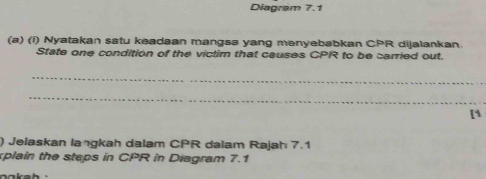 Diagram 7.1 
(a) (i) Nyatakan satu keadaan mangsa yang menyebabkan CPR dijalankan. 
State one condition of the victim that causes CPR to be carried out. 
_ 
_ 
[1 
) Jelaskan langkah dalam CPR dalam Rajah 7.1 
xplain the steps in CPR in Diagram 7.1