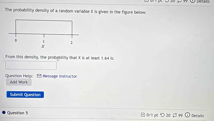 Details 
The probability density of a random variable X is given in the figure below. 
From this density, the probability that X is at least 1.64 is: 
Question Help: Message instructor 
Add Work 
Submit Question 
Question 5 0/1 pt つ20 $ 99 Details