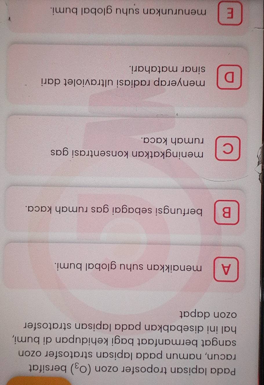 Pada lapisan troposfer ozon (O_3) bersifat
racun, namun pada lapisan stratosfer ozon
sangat bermanfaat bagi kehidupan di bumi,
hal ini disebabkan pada lapisan stratosfer
ozon dapat
A menaikkan suhu global bumi.
B berfungsi sebagai gas rumah kaca.
~ meningkatkan konsentrasi gas
rumah kaca.
D menyerap radiasi ultraviolet dari
sinar matahari.
E menurunkan suhu global bumi.