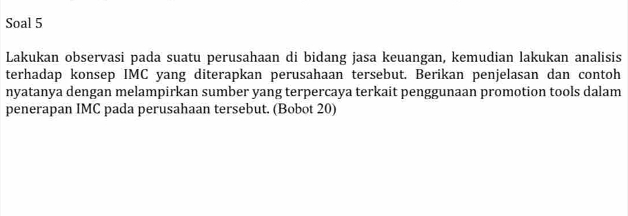 Soal 5 
Lakukan observasi pada suatu perusahaan di bidang jasa keuangan, kemudian lakukan analisis 
terhadap konsep IMC yang diterapkan perusahaan tersebut. Berikan penjelasan dan contoh 
nyatanya dengan melampirkan sumber yang terpercaya terkait penggunaan promotion tools dalam 
penerapan IMC pada perusahaan tersebut. (Bobot 20)