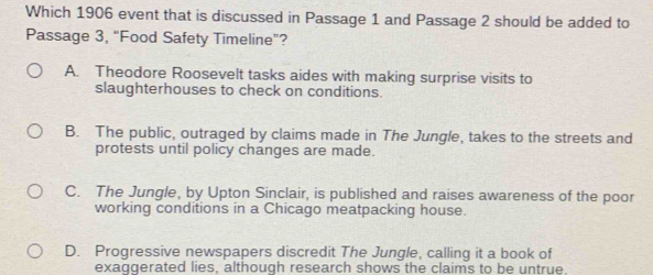 Which 1906 event that is discussed in Passage 1 and Passage 2 should be added to
Passage 3, “Food Safety Timeline”?
A. Theodore Roosevelt tasks aides with making surprise visits to
slaughterhouses to check on conditions.
B. The public, outraged by claims made in The Jungle, takes to the streets and
protests until policy changes are made.
C. The Jungle, by Upton Sinclair, is published and raises awareness of the poor
working conditions in a Chicago meatpacking house.
D. Progressive newspapers discredit The Jungle, calling it a book of
exaggerated lies, although research shows the claims to be untrue