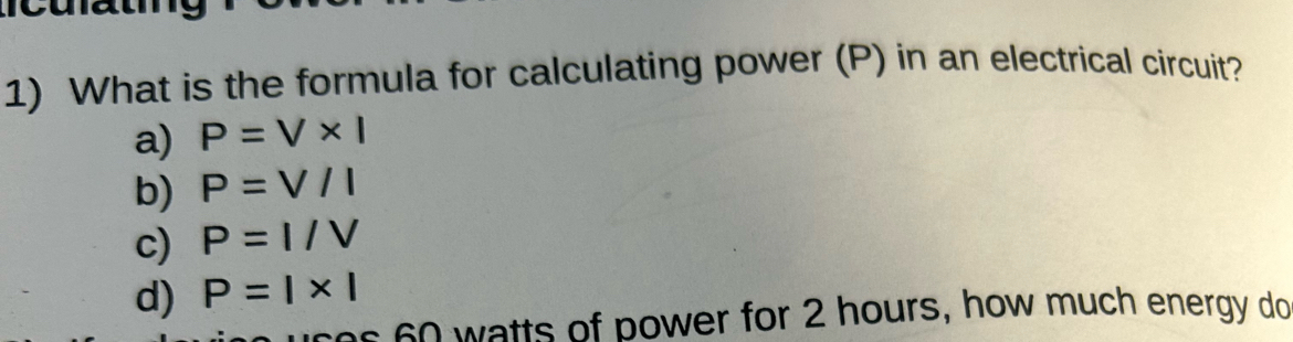 What is the formula for calculating power (P) in an electrical circuit?
a) P=V* I
b) P=V/I
c) P=I/V
d) P=|* |
as 60 watts of power for 2 hours, how much energy do