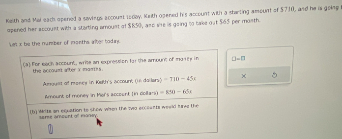 Keith and Mai each opened a savings account today. Keith opened his account with a starting amount of $710, and he is going t 
opened her account with a starting amount of $850, and she is going to take out $65 per month. 
Let x be the number of months after today. 
(a) For each account, write an expression for the amount of money in □ =□
the account after x months. 
Amount of money in Keith's account (in dollars) =710-45x × 5 
Amount of money in Mai's account (in dollars) =850-65x
(b) Write an equation to show when the two accounts would have the 
same amount of money.