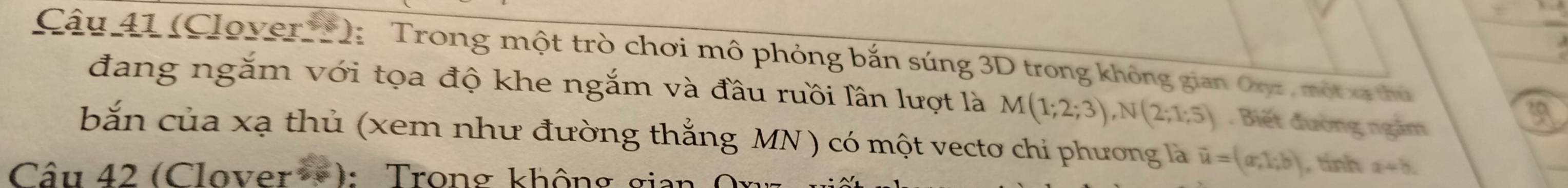 (Clover**): Trong một trò chơi mô phỏng bắn súng 3D trong không gian Oryz, một xã thủ 
đang ngắm với tọa độ khe ngắm và đầu ruồi lần lượt là M(1;2;3), N(2;1;5). Biết đường ngắm 
bắn của xạ thủ (xem như đường thắng MN ) có một vectơ chi phương là vector u=(a,1;b) , tính a+b. 
Câu 42 (Clover→): Trong không gia