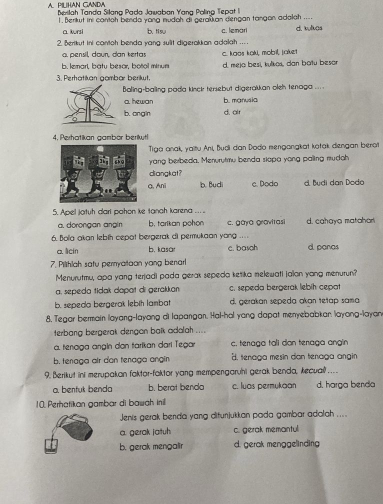 PILIHAN GANDA
Berilah Tanda Silang Pada Jawaban Yang Paling Tepat I
1. Berikut ini contoh benda yang mudah di gerakkan dengan tangan adalah ....
a. kursi b. tisu c. lemari d. kulkas
2. Berikut ini contoh benda yang sulit digerakkan adalah ....
a. pensil, daun, dan kertas c. kaos kaki, mobil, jaket
b. lemari, batu besar, botol minum d. meja besi, kulkas, dan batu besar
3. Perhatikan gambar berikut.
Baling-baling pada kincir tersebut digerakkan oleh tenaga ....
a. hewan b. manusia
b. angin d. air
4. Perhatikan gambar berikutl
Tiga anak, yaitu Ani, Budi dan Dodo mengangkat kotak dengan berat
yang berbeda. Menurutmu benda siapa yang paling mudah
diangkat?
a. Ani b. Budi c. Dodo d. Budi dan Dodo
5. Apel jatuh dari pohon ke tanah karena ....
a. dorongan angin b. tarikan pohon c. gaya gravitasi d. cahaya matahari
6. Bola akan lebih cepat bergerak di permukaan yang ....
a. licin b. kasar c. basah d. panas
7. Pilihlah satu pernyataan yang benarl
Menurutmu, apa yang terjadi pada gerak sepeda ketika melewati jalan yang menurun?
a. sepeda tidak dapat di gerakkan c. sepeda bergerak lebih cepat
b. sepeda bergerak lebih lambat d. gerakan sepeda akan tetap sama
8. Tegar bermain layang-layang di lapangan. Hal-hal yang dapat menyebabkan layang-layan
terbang bergerak dengan baik adalah ....
a. tenaga angin dan tarikan dari Tegar c. tenaga tali dan tenaga angin
b. tenaga air dan tenaga angin d. tenaga mesin dan tenaga angin
9. Berikut ini merupakan faktor-faktor yang mempengaruhi gerak benda, kecuali…
a. bentuk benda b. berat benda c. luas permukaan d. harga benda
10. Perhatikan gambar di bawah inil
Jenis gerak benda yang ditunjukkan pada gambar adalah ....
a. gerak jatuh c. gerak memantul
b. gerak mengalir d. gerak menggelinding