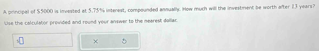 A principal of $5000 is invested at 5.75% interest, compounded annually. How much will the investment be worth after 13 years? 
Use the calculator provided and round your answer to the nearest dollar. 
×