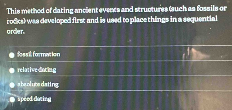 This method of dating ancient events and structures (such as fossils or
rocks) was developed first and is used to place things in a sequential
order.
fossil formation
relativedating
absolute dating
speed dating