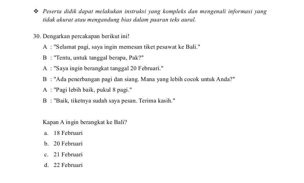 Peserta didik dapat melakukan instruksi yang kompleks dan mengenali informasi yang
tidak akurat atau mengandung bias dalam paaran teks aural.
30. Dengarkan percakapan berikut ini!
A : ''Selamat pagi, saya ingin memesan tiket pesawat ke Bali.''
B : "Tentu, untuk tanggal berapa, Pak?"
A : ''Saya ingin berangkat tanggal 20 Februari.''
B : "Ada penerbangan pagi dan siang. Mana yang lebih cocok untuk Anda?"
A : ''Pagi lebih baik, pukul 8 pagi.''
B : 'Baik, tiketnya sudah saya pesan. Terima kasih.'
Kapan A ingin berangkat ke Bali?
a. 18 Februari
b. 20 Februari
c. 21 Februari
d. 22 Februari