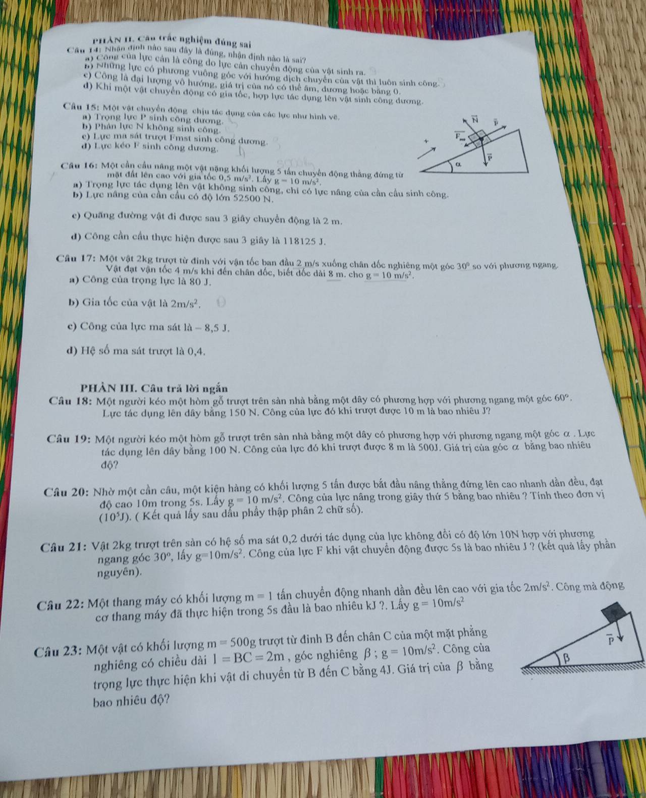 PHAN II. Cầu trắc nghiệm đúng sai
Cầu 141 Nhận định nào sau đây là đùng, nhận định nào là sai?
a) Công của lực cản là công do lực cản chuyển động của vật sinh ra.
n) Những lực có phương vuông góc với hướng dịch chuyên của vật thì luôn sinh công
c) Công là đại lượng vô hướng, giá trị của nó có thể âm, dương hoặc băng 0,
d) Khi một vật chuyển động có gia tốc, hợp lực tác dụng lên vật sinh công dương.
Câu 15: Một vật chuyển động chịu tác dụng của các lực như hình vẽ.
a) Trọng lực P sinh công dương.
b) Phản lực N không sinh công.
e) Lực ma sát trượt Fmst sinh công dương.
đ) Lực kéo F sinh công dương. 
Câu 16: Một cần cầu năng một vật nặng khối lượng 5 tấn chuyến động thẳng đứng từ
mặt đất lên cao với gia tốc 0,5 m/s². Lấy g=10m/s^2.
a) Trọng lực tác dụng lên vật không sinh cống, chỉ có lực nâng của cần cầu sinh công.
b) Lực nâng của cần cầu có độ lớn 52500 N.
e) Quãng đường vật đi được sau 3 giây chuyển động là 2 m.
d) Công cần cầu thực hiện được sau 3 giây là 118125 J.
Câu 17: Một vật 2kg trượt từ đinh với vận tốc ban đầu 2 m/s xuống chân đốc nghiêng một góc 30° so với phương ngang.
Vật đạt vận tốc 4 m/s khi đến chân đốc, biết đốc dài 8 m. cho g=10m/s^2
a) Công của trọng lực là 80 J.
b) Gia tốc của vật là 2m/s^2.
e) Công của lực ma sát là - 8,5 J.
d) Hệ số ma sát trượt là 0,4.
PHẢN III. Câu trả lời ngắn
Câu 18: Một người kéo một hòm gỗ trượt trên sản nhà bằng một dây có phương hợp với phương ngang một góc 60°.
Lực tác dụng lên dây bằng 150 N. Công của lực đó khi trượt được 10 m là bao nhiêu J?
Câu 19: Một người kéo một hòm gỗ trượt trên sản nhà bằng một dây có phương hợp với phương ngang một góc α . Lực
tác dụng lên dây bằng 100 N. Công của lực đó khi trượt được 8 m là 500J. Giá trị của góc α bằng bao nhiêu
độ?
Câu 20: Nhờ một cần câu, một kiện hàng có khối lượng 5 tấn được bắt đầu nâng thẳng đứng lên cao nhanh dần đều, đạt
độ cao 10m trong 5s. Lấy g=10m/s^2. Công của lực nâng trong giây thứ 5 bằng bao nhiêu ? Tính theo đơn vị
(10^5J) ). ( Kết quả lấy sau dấu phầy thập phân 2 chữ số).
Câu 21: Vật 2kg trượt trên sản có hệ số ma sát 0,2 dưới tác dụng của lực không đồi có độ lớn 10N hợp với phương
ngang góc 30° , lấy g=10m/s^2. Công của lực F khi vật chuyển động được 5s là bao nhiêu J ? (kết quả lấy phần
nguyên).
Câu 22: Một thang máy có khối lượng m=1 tấn chuyền động nhanh dần đều lên cao với gia tốc 2m/s^2. Công mà động
cơ thang máy đã thực hiện trong 5s đầu là bao nhiêu kJ ?. Lấy g=10m/s^2
Câu 23: Một vật có khối lượng m=500g trượt từ đỉnh B đến chân C của một mặt phẳng
nghiêng có chiều dài I=BC=2m , góc nghiêng beta ;g=10m/s^2. Công của
trọng lực thực hiện khi vật di chuyền từ B đến C bằng 4J. Giá trị của β bằng
bao nhiêu độ?