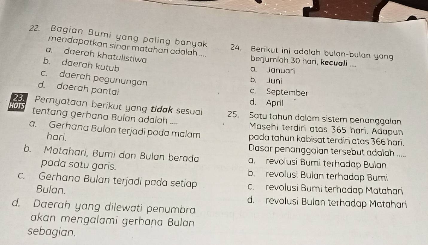 Bagian Bumi yang paling banyak 24. Berikut ini adalah bulan-bulan yang
mendapatkan sinar matahari adalah ....
a. daerah khatulistiwa
berjumlah 30 hari, kecuali ....
b. daerah kutub
a. Januari
c. daerah pegunungan
b. Juni
d. daerah pantai
c. September
d. April
23. Pernyataan berikut yang tidak sesuai 25. Satu tahun dalam sistem penanggalan
HOTS tentang gerhana Bulan adalah ....
Masehi terdiri atas 365 hari. Adapun
a. Gerhana Bulan terjadi pada malam pada tahun kabisat terdiri atas 366 hari.
hari.
Dasar penanggalan tersebut adalah .....
b. Matahari, Bumi dan Bulan berada a. revolusi Bumi terhadap Bulan
pada satu garis. b. revolusi Bulan terhadap Bumi
c. Gerhana Bulan terjadi pada setiap c. revolusi Bumi terhadap Matahari
Bulan.
d. revolusi Bulan terhadap Matahari
d. Daerah yang dilewati penumbra
akan mengalami gerhana Bulan
sebagian.