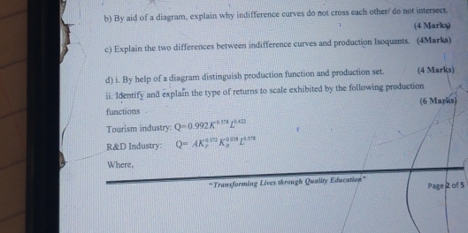 By aid of a diagram, explain why indifference curves do not cross each other/ do not intersect. 
(4 Marks) 
c) Explain the two differences between indifference curves and production Isoquants. (4Marks) 
d) i. By help of a diagram distinguish production function and production set. (4 Marks) 
ii. Identify and explain the type of returns to scale exhibited by the following production 
functions (6 Marks) 
Tourism industry: Q=0.992K^(0.114)L^(0.422)
R&D Industry: Q=AK_P^((0.172)K_a^(0.03)L^0.552)
Where, 
'''Transforming Lives through Quality Education''' Page 2 of 5