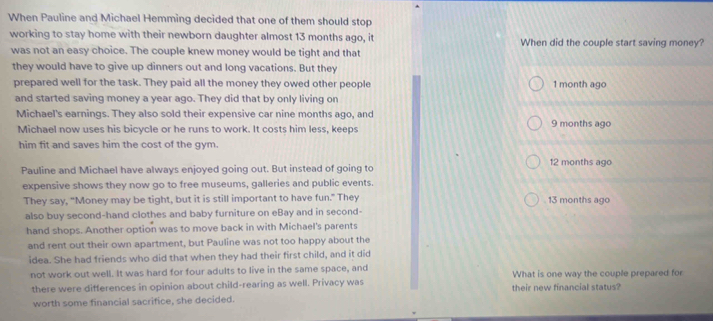 When Pauline and Michael Hemming decided that one of them should stop
working to stay home with their newborn daughter almost 13 months ago, it When did the couple start saving money?
was not an easy choice. The couple knew money would be tight and that
they would have to give up dinners out and long vacations. But they
prepared well for the task. They paid all the money they owed other people 1 month ago
and started saving money a year ago. They did that by only living on
Michael's earnings. They also sold their expensive car nine months ago, and 9 months ago
Michael now uses his bicycle or he runs to work. It costs him less, keeps
him fit and saves him the cost of the gym.
Pauline and Michael have always enjoyed going out. But instead of going to 12 months ago
expensive shows they now go to free museums, galleries and public events.
They say, "Money may be tight, but it is still important to have fun." They 13 months ago
also buy second-hand clothes and baby furniture on eBay and in second-
hand shops. Another option was to move back in with Michael's parents
and rent out their own apartment, but Pauline was not too happy about the
idea. She had friends who did that when they had their first child, and it did
not work out well. It was hard for four adults to live in the same space, and What is one way the couple prepared for
there were differences in opinion about child-rearing as well. Privacy was their new financial status?
worth some financial sacrifice, she decided.