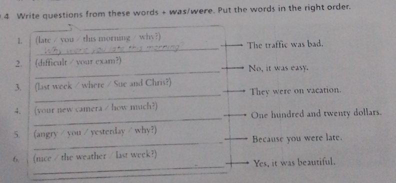 .4 Write questions from these words + was/were. Put the words in the right order. 
_ 
1. (late / you / this morning / why?) 
The traffic was bad. 
2. (difficult / vour exa m? . 
_No, it was easy. 
_ 
3. (last week / where / Sue and Chris?) 
They were on vacation. 
_ 
4、 (your new camera / how much 
One hundred and twenty dollars. 
_ 
5. (angry / you / yesterday / why?) 
Because you were late. 
_ 
6. (nce / the weather / last week?) 
Yes, it was beautiful.