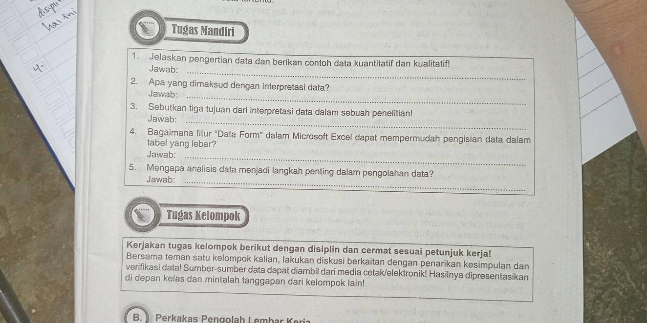 Tugas Mandiri 
1. Jelaskan pengertian data dan berikan contoh data kuantitatif dan kualitatif! 
Jawab:_ 
2. Apa yang dimaksud dengan interpretasi data? 
Jawab:_ 
3. Sebutkan tiga tujuan dari interpretasi data dalam sebuah penelitian! 
Jawab:_ 
4. Bagaimana fitur “Data Form” dalam Microsoft Excel dapat mempermudah pengisian data dalam 
tabel yang lebar? 
Jawab:_ 
5. Mengapa analisis data menjadi langkah penting dalam pengolahan data? 
Jawab:_ 
_ 
Tugas Kelompok 
Kerjakan tugas kelompok berikut dengan disiplin dan cermat sesuai petunjuk kerja! 
Bersama teman satu kelompok kalian, lakukan diskusi berkaitan dengan penarikan kesimpulan dan 
verifikasi data! Sumber-sumber data dapat diambil dari media cetak/elektronik! Hasilnya dipresentasikan 
di depan kelas dan mintalah tanggapan dari kelompok lain! 
B. Perkakas Pengolah Lembar Keria