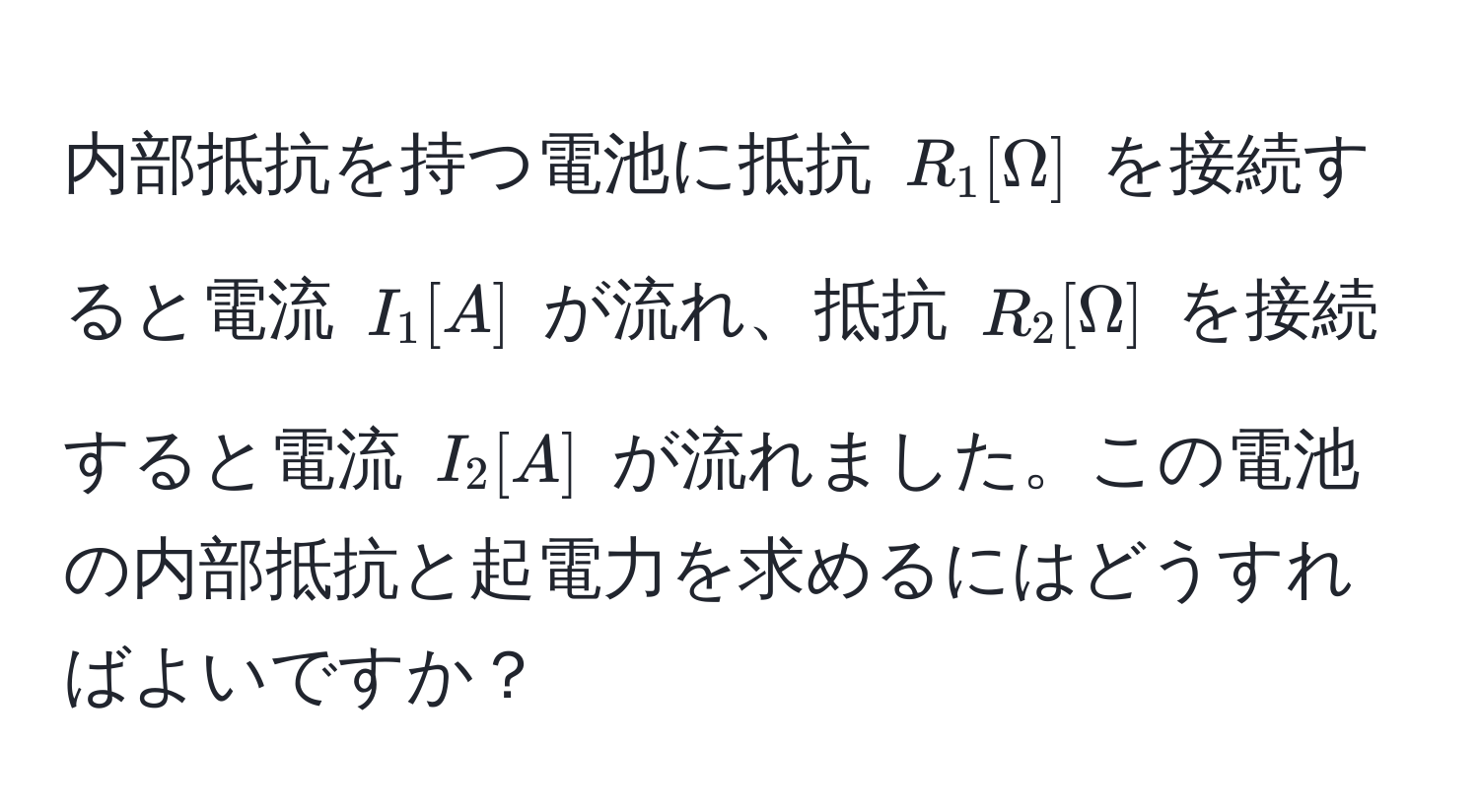 内部抵抗を持つ電池に抵抗 $R_1 [Omega]$ を接続すると電流 $I_1 [A]$ が流れ、抵抗 $R_2 [Omega]$ を接続すると電流 $I_2 [A]$ が流れました。この電池の内部抵抗と起電力を求めるにはどうすればよいですか？