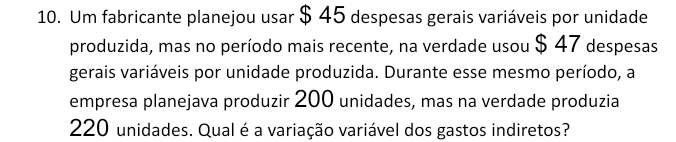 Um fabricante planejou usar $ 45 despesas gerais variáveis por unidade 
produzida, mas no período mais recente, na verdade usou $ 47 despesas 
gerais variáveis por unidade produzida. Durante esse mesmo período, a 
empresa planejava produzir 200 unidades, mas na verdade produzia
220 unidades. Qual é a variação variável dos gastos indiretos?