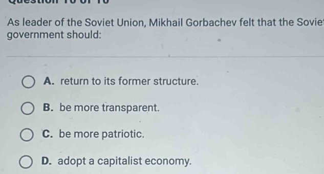 As leader of the Soviet Union, Mikhail Gorbachev felt that the Sovie
government should:
A. return to its former structure.
B. be more transparent.
C. be more patriotic.
D. adopt a capitalist economy.