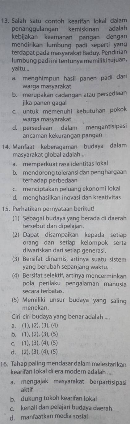 Salah satu contoh kearifan lokal dalam
penanggulangan kemiskinan adalah
kebijakan keamanan pangan dengan
mendirikan lumbung padi seperti yan
terdapat pada masyarakat Baduy. Pendirian
lumbung padi ini tentunya memiliki tujuan,
yaitu...
a. menghimpun hasil panen padi dari
warga masyarakat
b. merupakan cadangan atau persediaan
jika panen gagal
c. untuk memenuhi kebutuhan pokok
warga masyarakat
d. persediaan dalam mengantisipasi
ancaman kekurangan pangan
14. Manfaat keberagaman budaya dalam
masyarakat global adalah ...
a. memperkuat rasa identitas lokal
b. mendorong toleransi dan penghargaan
terhadap perbedaan
c. menciptakan peluang ekonomi lokal
d. menghasilkan inovasi dan kreativitas
15. Perhatikan pernyataan berikut!
(1) Sebagai budaya yang berada di daerah
tersebut dan dipelajari.
(2) Dapat disampaikan kepada setiap
orang dan setiap kelompok serta
diwariskan dari setiap generasi.
(3) Bersifat dinamis, artinya suatu sistem
yang berubah sepanjang waktu.
(4) Bersifat selektif, artinya mencerminkan
pola perilaku pengalaman manusia
secara terbatas.
(5) Memiliki unsur budaya yang saling
menekan.
Ciri-ciri budaya yang benar adalah ....
a. (1), (2), (3), (4)
b. (1), (2), (3), (5)
c. (1), (3), (4), (5)
d. (2), (3), (4), (5)
16. Tahap paling mendasar dalam melestarikan
kearifan lokal di era modern adalah ....
a. mengajak masyarakat berpartisipasi
aktif
b. dukung tokoh kearifan lokal
c. kenali dan pelajari budaya daerah
d. manfaatkan media sosial