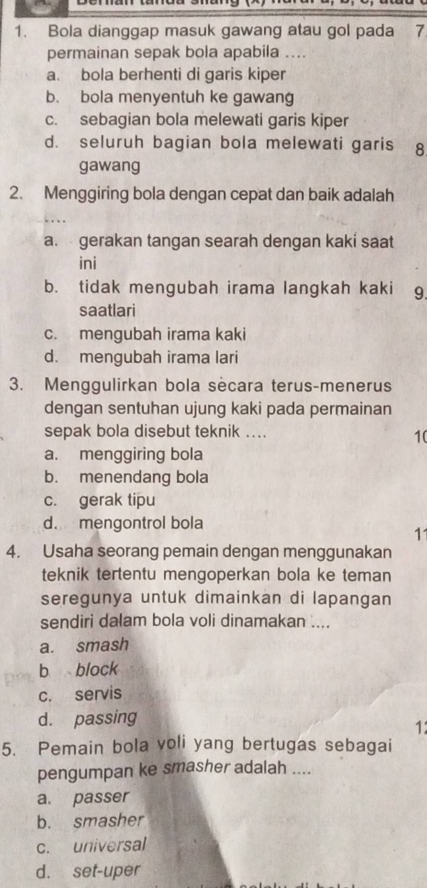 Bola dianggap masuk gawang atau gol pada 7
permainan sepak bola apabila ....
a. bola berhenti di garis kiper
b. bola menyentuh ke gawang
c. sebagian bola melewati garis kiper
d. seluruh bagian bola melewati garis ₹8
gawang
2. Menggiring bola dengan cepat dan baik adalah
a. gerakan tangan searah dengan kaki saat
ini
b. tidak mengubah irama langkah kaki g
saatlari
c. mengubah irama kaki
d. mengubah irama lari
3. Menggulirkan bola secara terus-menerus
dengan sentuhan ujung kaki pada permainan
sepak bola disebut teknik ....
1(
a. menggiring bola
b. menendang bola
c. gerak tipu
d. mengontrol bola
1
4. Usaha seorang pemain dengan menggunakan
teknik tertentu mengoperkan bola ke teman
seregunya untuk dimainkan di lapangan
sendiri dalam bola voli dinamakan ....
a. smash
b block
c. servis
d. passing
1
5. Pemain bola voli yang bertugas sebagai
pengumpan ke smasher adalah ....
a. passer
b. smasher
c. universal
d. set-uper