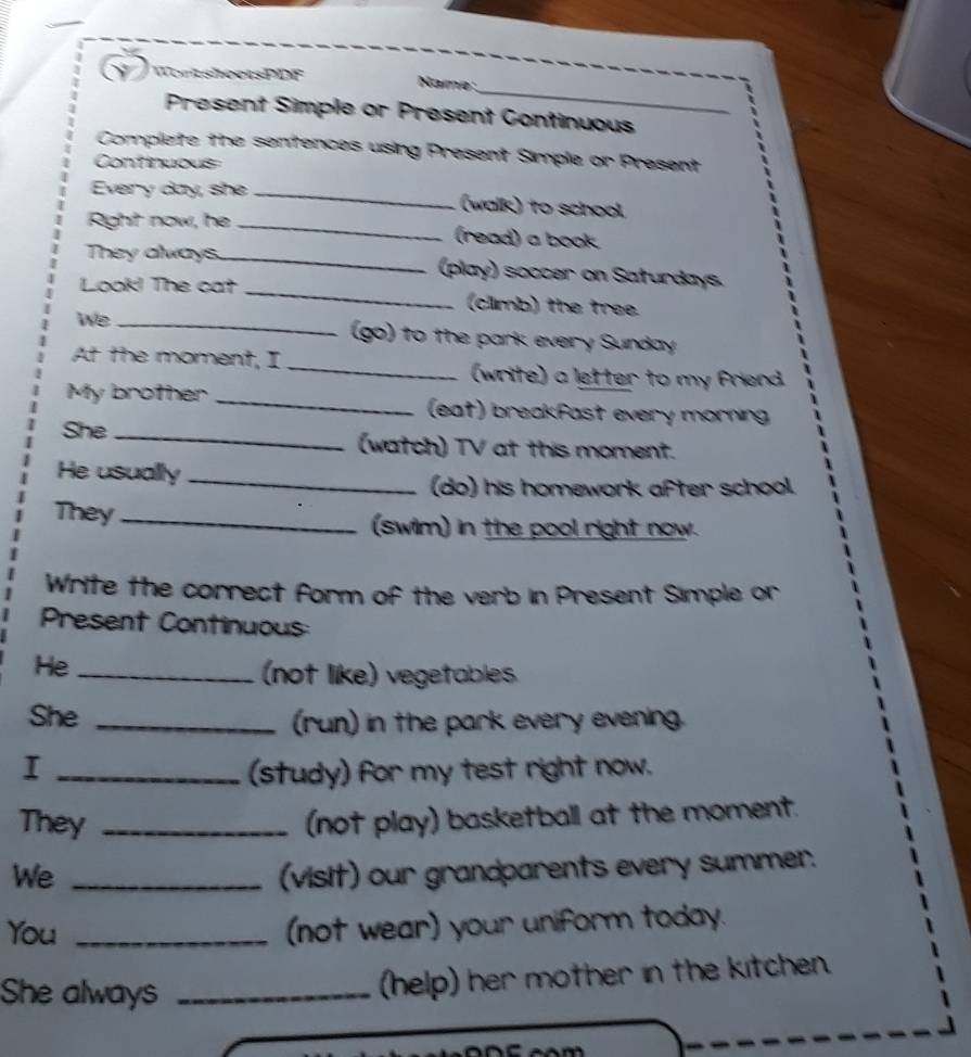 WortsheetsPDF Name: 
Present Simple or Present Continuous 
Complete the sentences using Present Simple or Present 
Continuous 
Every day, she_ (walk) to school 
Right now, he _(read) a book 
They always._ (play) soccer on Saturdays. 
Look! The cat _(climb) the tree. 
We _(go) to the park every Sunday 
At the moment, I _(write) a letter to my friend. 
My brother _ (eat) breakfast every morning 
She _(watch) TV at this moment. 
He usually_ 
(do) his homework after school. 
They_ (swim) in the pool right now. 
Write the correct form of the verb in Present Simple or 
Present Continuous 
He_ 
(not like) vegetables 
She _(run) in the park every evening. 
I _(study) for my test right now. 
They _(not play) basketball at the moment. 
We _(visit) our grandparents every summer. 
You _(not wear) your uniform today. 
She always_ 
(help) her mother in the kitchen.