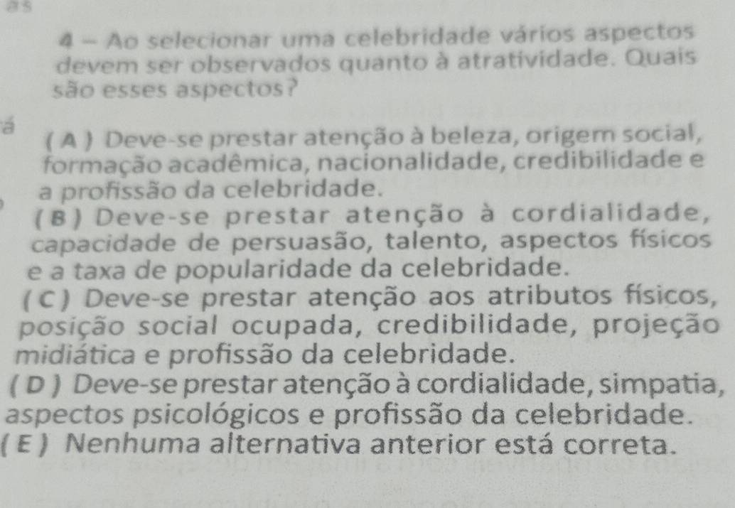 Ao selecionar uma celebridade vários aspectos
devem ser observados quanto à atratividade. Quais
são esses aspectos?
a
( A ) Deve-se prestar atenção à beleza, origem social,
formação acadêmica, nacionalidade, credibilidade e
a profissão da celebridade.
(B) Deve-se prestar atenção à cordialidade,
capacidade de persuasão, talento, aspectos físicos
e a taxa de popularidade da celebridade.
(C) Deve-se prestar atenção aos atributos físicos,
posição social ocupada, credibilidade, projeção
midiática e profissão da celebridade.
( D ) Deve-se prestar atenção à cordialidade, simpatia,
aspectos psicológicos e profissão da celebridade.
( E ) Nenhuma alternativa anterior está correta.