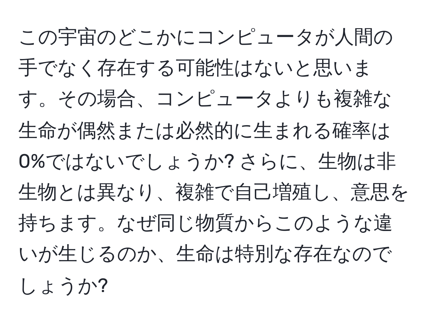 この宇宙のどこかにコンピュータが人間の手でなく存在する可能性はないと思います。その場合、コンピュータよりも複雑な生命が偶然または必然的に生まれる確率は0%ではないでしょうか? さらに、生物は非生物とは異なり、複雑で自己増殖し、意思を持ちます。なぜ同じ物質からこのような違いが生じるのか、生命は特別な存在なのでしょうか?