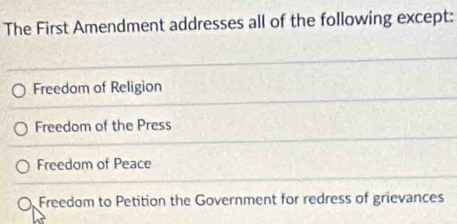 The First Amendment addresses all of the following except:
Freedom of Religion
Freedom of the Press
Freedom of Peace
Freedom to Petition the Government for redress of grievances