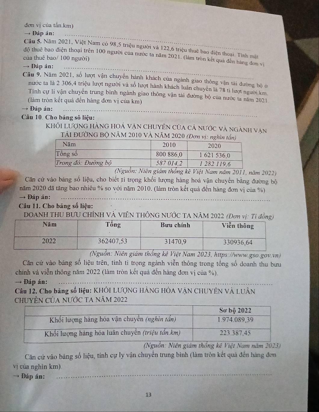 đơn vị của tẩn.km)
→ Đáp án:
Câu 5. Năm 2021, Việt Nam có 98,5 triệu người và 122,6 triệu thuê bao điện thoại. Tính mật
độ thuê bao điện thoại trên 100 người của nước ta năm 2021. (làm tròn kết quả đến hàng đơn vị
của thuê bao/ 100 người)
→ Đáp án:
Câu 9. Năm 2021, số lượt vận chuyển hành khách của ngành giao thông vận tải đường bộ ở
nước ta là 2 306,4 triệu lượt người và số lượt hành khách luân chuyển là 78 ti lượt người km.
Tính cự li vận chuyễn trung bình ngành giao thông vận tải đường bộ của nước ta năm 2021
(làm tròn kết quả đến hàng đơn vị của km)
_
→ Đáp án:
Câu 10. Cho bảng số liệu:
Khối Lượng hàng hOá vận chUyên của cả nước và ngành vận
TảI ĐƯỜNG BỘ NăM 2010 VÀ NăM 2020 (Đơn vị: 
(Nguồn: Niên giám thống kê Việt Nam năm 2011, năm 2022)
Căn cứ vào bảng số liệu, cho biết tỉ trọng khối lượng hàng hoá vận chuyền bằng đường bộ
năm 2020 đã tăng bao nhiêu % so với năm 2010. (làm tròn kết quả đến hàng đơn vị của %)
→ Đáp án:
Câu 11. Cho bảng số liệu:
DOANH THU BƯU CHÍNH VÀ VIÊN THÔNG NƯỚC TA NÃM 2022 (Đơn vị: Ti đồng)
(Nguồn: Niên giám thống kê Việt Nam 2023, https://www.gso.gov.vn)
Căn cứ vào bảng số liệu trên, tính tỉ trọng ngành viễn thông trong tổng số doanh thu bưu
chính và viễn thông năm 2022 (làm tròn kết quả đến hàng đơn vị của %).
→ Đáp án:
Câu 12. Cho bảng số liệu: KHÔI LƯợNG HẢNG HÔA VẠN CHUYÊN VÀ LUÂN
CHUYÊN CủA NƯỚC TA NăM 2022
(Nguồn: Niên giảm thống kê Việt Nam năm 2023)
Căn cứ vào bảng số liệu, tính cự ly vận chuyển trung bình (làm tròn kết quả đền hàng đơn
vị của nghìn km)
→ Đáp án:
_
13