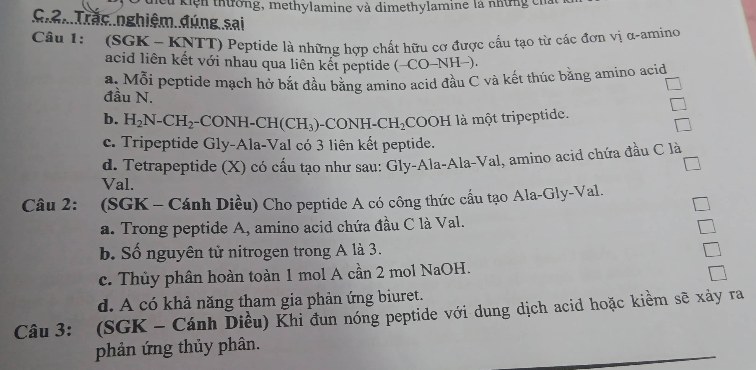 à kiện thường, methylamine và dimethylamine là những cn
Giâi Trắc nghiệm đúng sai
Câu 1: (SGK - KNTT) Peptide là những hợp chất hữu cơ được cấu tạo từ các đơn vị α-amino
acid liên kết với nhau qua liên kết peptide (-CO-NH-).
a. Mỗi peptide mạch hở bắt đầu bằng amino acid đầu C và kết thúc bằng amino acid
đầu N.
b. H_2N-CH_2 -CONH -CH(CH_3) -CONH-CH_2 COOH là một tripeptide.
c. Tripeptide Gly-Ala-Val có 3 liên kết peptide.
d. Tetrapeptide (X) có cấu tạo như sau: Gly-Ala-Ala-Val, amino acid chứa đầu C là
Val.
Câu 2: (SGK - Cánh Diều) Cho peptide A có công thức cấu tạo Ala-Gly-Val.
a. Trong peptide A, amino acid chứa đầu C là Val.
b. Số nguyên tử nitrogen trong A là 3.
c. Thủy phân hoàn toàn 1 mol A cần 2 mol NaOH.
d. A có khả năng tham gia phản ứng biuret.
Câu 3: (SGK - Cánh Diều) Khi đun nóng peptide với dung dịch acid hoặc kiềm sẽ xảy ra
phản ứng thủy phân.