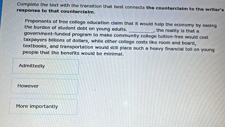 Complete the text with the transition that best connects the countercialm to the writer's 
response to that counterclalm. 
Proponents of free college education claim that it would help the economy by easing 
the burden of student debt on young adults. _, the reality is that a 
government-funded program to make community college tuition-free would cost 
taxpayers billions of dollars, while other college costs like room and board, 
textbooks, and transportation would still place such a heavy financial toll on young 
people that the benefits would be minimal. 
Admittedly 
However 
More importantly