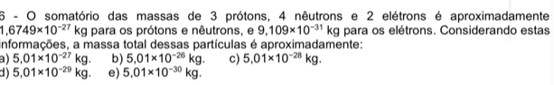 somatório das massas de 3 prótons, 4 nêutrons e 2 elétrons é aproximadamente
1,6749* 10^(-27)kg para os prótons e nêutrons, e 9,109* 10^(-31)kg para os elétrons. Considerando estas
informações, a massa total dessas partículas é aproximadamente:
a) 5,01* 10^(-27)kg. b) 5.01* 10^(-26)kg. c) 5.01* 10^(-28)kg.
d) 5,01* 10^(-29)kg. e) 5,01* 10^(-30)kg.