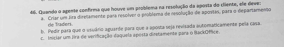 Quando o agente confirma que houve um problema na resolução da aposta do cliente, ele deve:
a. Criar um Jira diretamente para resolver o problema de resolução de apostas, para o departamento
de Traders.
b. Pedir para que o usuário aguarde para que a aposta seja revisada automaticamente pela casa.
c. Iniciar um Jira de verificação daquela aposta diretamente para o BackOffice.