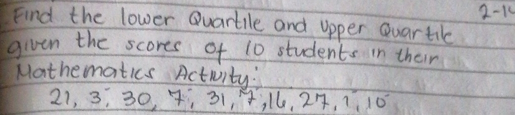 2-14 
Find the lower Quartile and upper Quartile 
given the scores of 10 students in their 
Mathematics Activity:
21, 3, 30, 7 ¡ 31, 4, l6, 27, 7 10