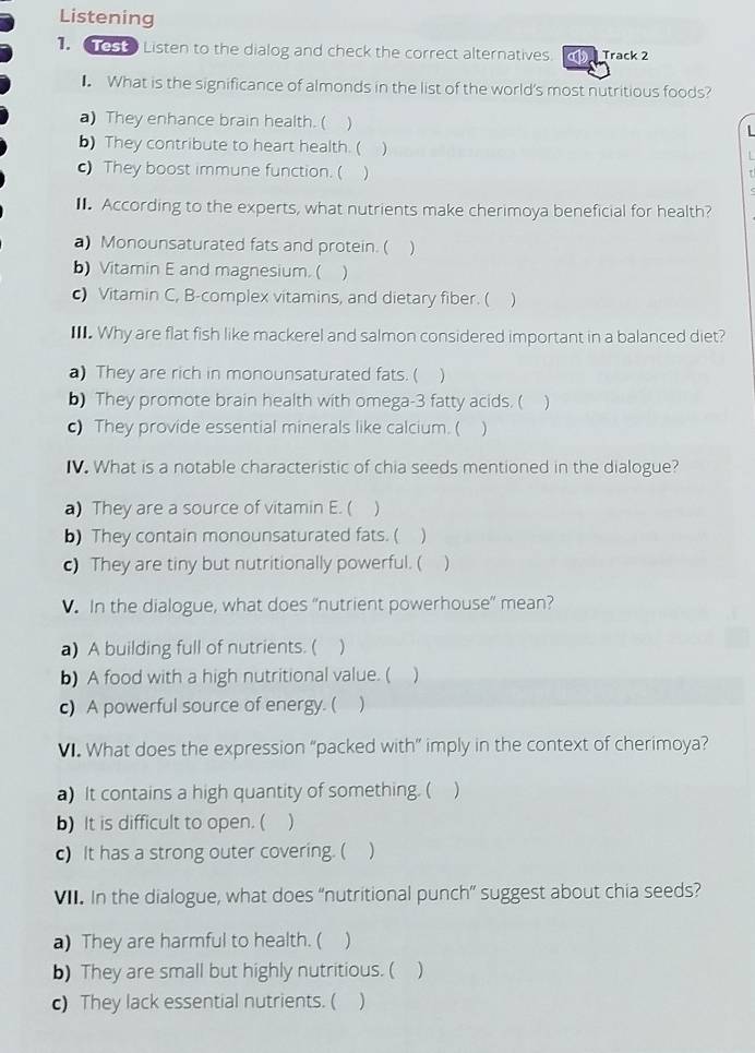 Listening
Listen to the dialog and check the correct alternatives. Track 2
■ What is the significance of almonds in the list of the world's most nutritious foods?
a) They enhance brain health. ( 

b) They contribute to heart health. ( )
c) They boost immune function. ( )
■. According to the experts, what nutrients make cherimoya beneficial for health?
a) Monounsaturated fats and protein. ( )
b) Vitamin E and magnesium. ( )
c) Vitamin C, B-complex vitamins, and dietary fiber. ( )
I. Why are flat fish like mackerel and salmon considered important in a balanced diet?
a) They are rich in monounsaturated fats. ( )
b) They promote brain health with omega- 3 fatty acids. ( )
c) They provide essential minerals like calcium. ( )
IV. What is a notable characteristic of chia seeds mentioned in the dialogue?
a) They are a source of vitamin E. ( )
b) They contain monounsaturated fats. ( )
c) They are tiny but nutritionally powerful. ( )
. In the dialogue, what does “nutrient powerhouse” mean?
a) A building full of nutrients. ( )
b) A food with a high nutritional value. ( 
c) A powerful source of energy. ( )
V. What does the expression “packed with” imply in the context of cherimoya?
a) It contains a high quantity of something. ( )
b) It is difficult to open. ( )
c) It has a strong outer covering. ( )
V. In the dialogue, what does “nutritional punch” suggest about chia seeds?
a) They are harmful to health. ( )
b) They are small but highly nutritious. ( )
c) They lack essential nutrients. ( )