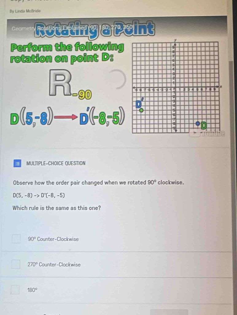 By Linda McBride
Geometr Rotating apeint
Perform the following
rotation on point D :
beginarrayr □ ) Id= enclosecircle1endarray
D(5,-8)to D'(-8,-5)
D
MULTIPLE-CHOICE QUESTION
Observe how the order pair changed when we rotated 90° clockwise.
D(5,-8)to D'(-8,-5)
Which rule is the same as this one?
90° Counter-Clockwise
270° Counter-Clockwise
□ 180°