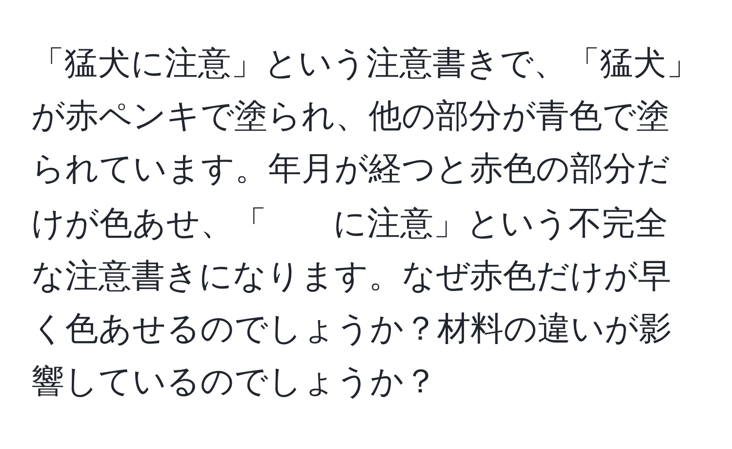 「猛犬に注意」という注意書きで、「猛犬」が赤ペンキで塗られ、他の部分が青色で塗られています。年月が経つと赤色の部分だけが色あせ、「　　に注意」という不完全な注意書きになります。なぜ赤色だけが早く色あせるのでしょうか？材料の違いが影響しているのでしょうか？